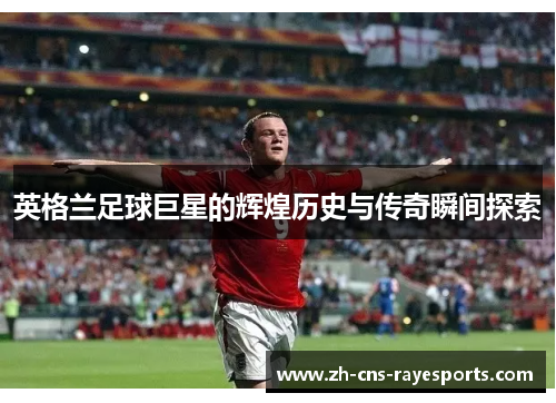 英格兰足球巨星的辉煌历史与传奇瞬间探索 英格兰足球巨星的辉煌历史与传奇瞬间探索