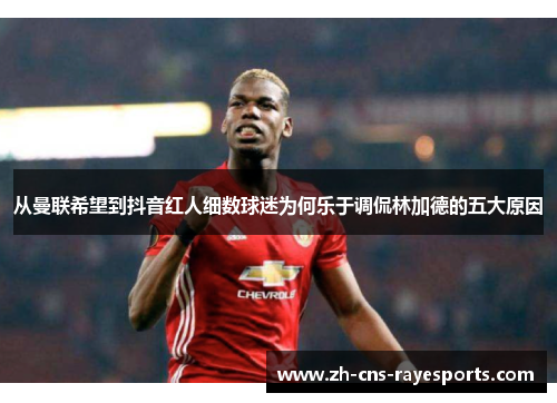 从曼联希望到抖音红人细数球迷为何乐于调侃林加德的五大原因 从曼联希望到抖音红人细数球迷为何乐于调侃林加德的五大原因