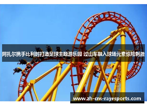 阿扎尔携手比利时打造足球主题游乐园 过山车融入球场元素惊险刺激 阿扎尔携手比利时打造足球主题游乐园 过山车融入球场元素惊险刺激