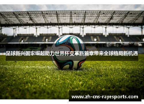 足球新兴国家崛起助力世界杯变革新篇章带来全球格局新机遇 足球新兴国家崛起助力世界杯变革新篇章带来全球格局新机遇