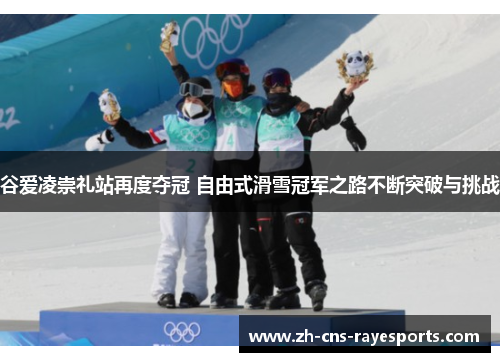 谷爱凌崇礼站再度夺冠 自由式滑雪冠军之路不断突破与挑战