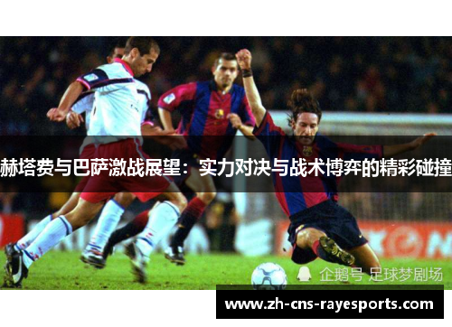 赫塔费与巴萨激战展望：实力对决与战术博弈的精彩碰撞