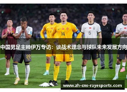 中国男足主帅伊万专访：谈战术理念与球队未来发展方向
