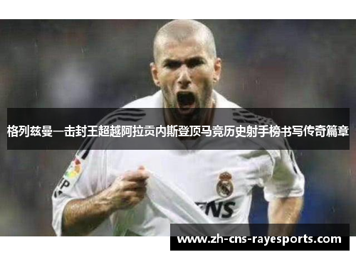 格列兹曼一击封王超越阿拉贡内斯登顶马竞历史射手榜书写传奇篇章